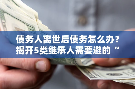 北京债务人离世后债务怎么办？揭开5类继承人需要避的“坑”