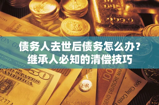 北京债务人去世后债务怎么办？继承人必知的清偿技巧